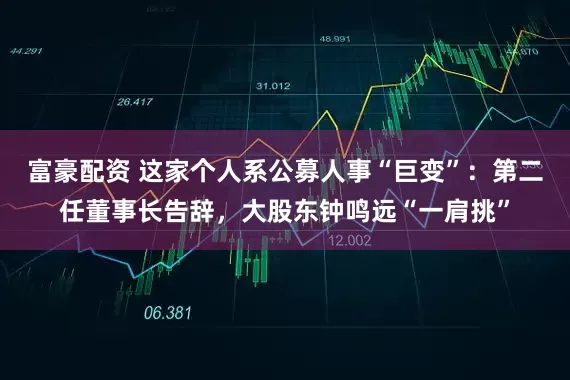 富豪配资 这家个人系公募人事“巨变”：第二任董事长告辞，大股东钟鸣远“一肩挑”