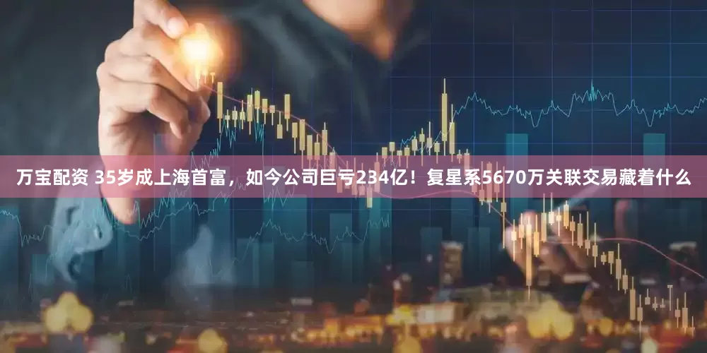 万宝配资 35岁成上海首富，如今公司巨亏234亿！复星系5670万关联交易藏着什么