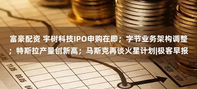 富豪配资 宇树科技IPO申购在即；字节业务架构调整；特斯拉产量创新高；马斯克再谈火星计划|极客早报