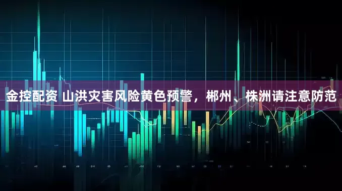 金控配资 山洪灾害风险黄色预警，郴州、株洲请注意防范
