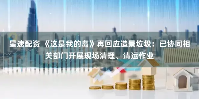 星速配资 《这是我的岛》再回应造景垃圾：已协同相关部门开展现场清理、清运作业