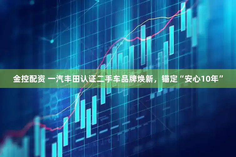 金控配资 一汽丰田认证二手车品牌焕新，锚定“安心10年”